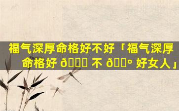 福气深厚命格好不好「福气深厚命格好 🐈 不 🐺 好女人」